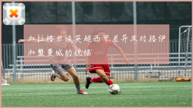 加拉格尔谈英超西甲差异及对格伊加盟曼城的祝福