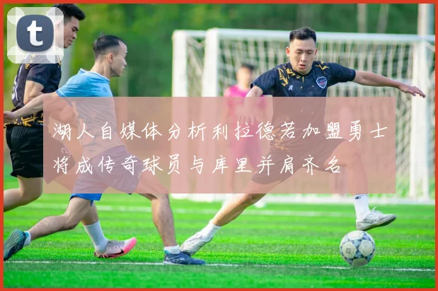 湖人自媒体分析利拉德若加盟勇士将成传奇球员与库里并肩齐名