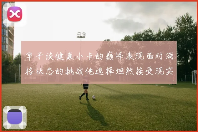 华子谈健康小卡的巅峰表现面对满格状态的挑战他选择坦然接受现实