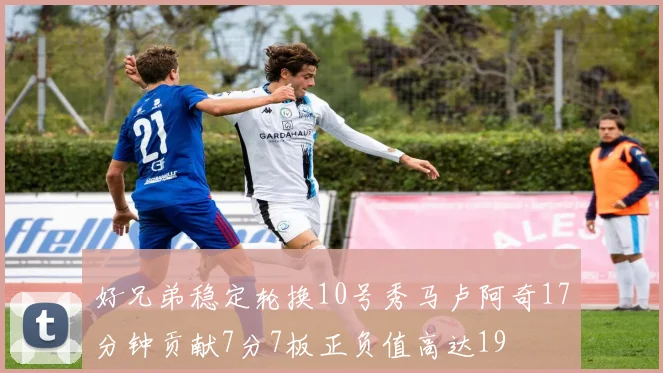好兄弟稳定轮换10号秀马卢阿奇17分钟贡献7分7板正负值高达19