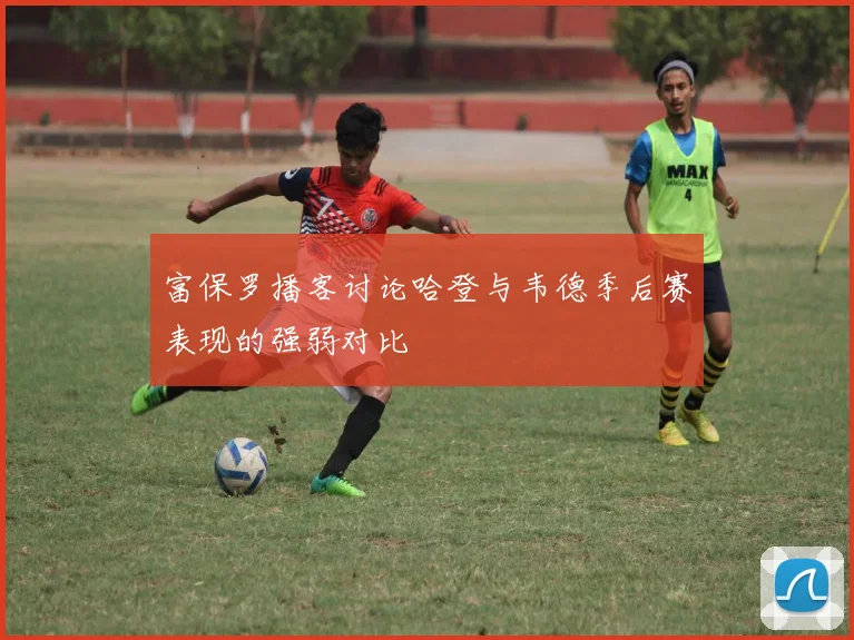 富保罗播客讨论哈登与韦德季后赛表现的强弱对比