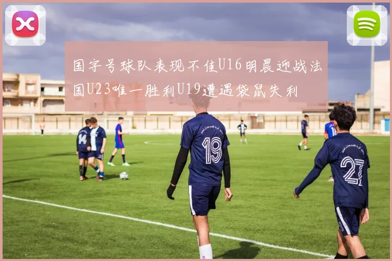 国字号球队表现不佳U16明晨迎战法国U23唯一胜利U19遭遇袋鼠失利