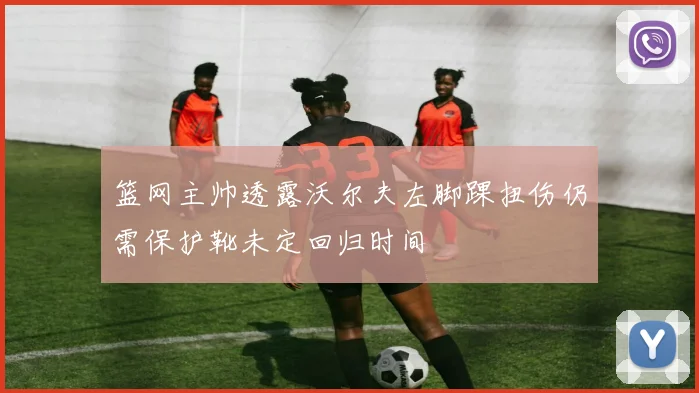 篮网主帅透露沃尔夫左脚踝扭伤仍需保护靴未定回归时间