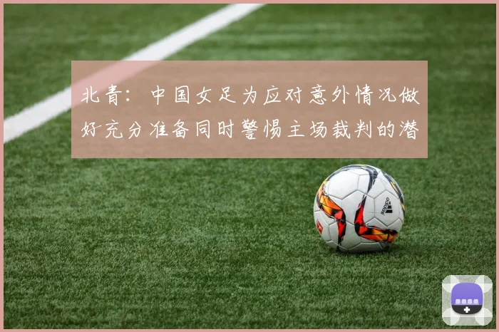 北青：中国女足为应对意外情况做好充分准备同时警惕主场裁判的潜在影响