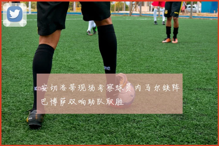 安切洛蒂现场考察球员内马尔缺阵巴博萨双响助队取胜