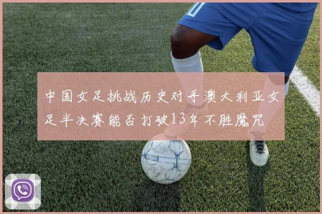 中国女足挑战历史对手澳大利亚女足半决赛能否打破13年不胜魔咒