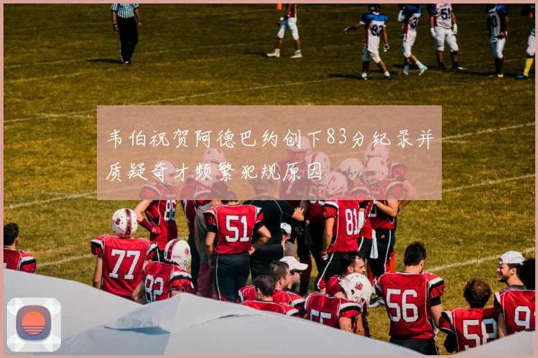 韦伯祝贺阿德巴约创下83分纪录并质疑奇才频繁犯规原因