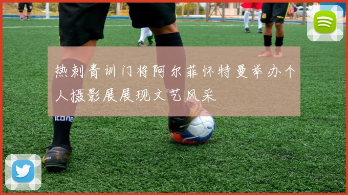 热刺青训门将阿尔菲怀特曼举办个人摄影展展现文艺风采