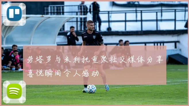 劳塔罗与米利托重聚社交媒体分享喜悦瞬间令人感动