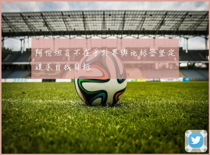 阿伦坦言不在乎外界舆论标签坚定追求自我目标