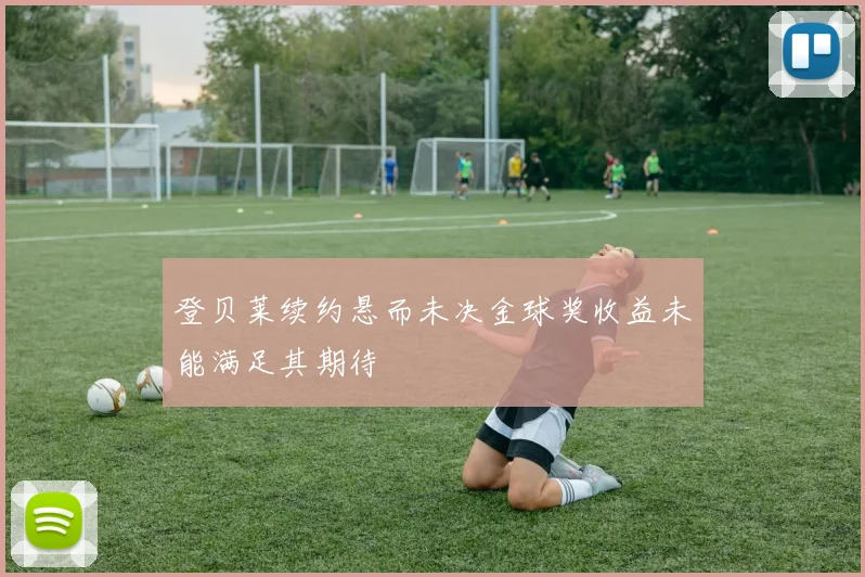 登贝莱续约悬而未决金球奖收益未能满足其期待