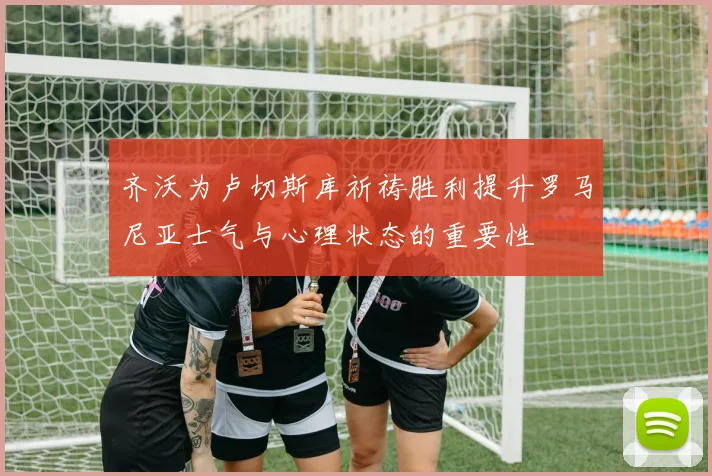 齐沃为卢切斯库祈祷胜利提升罗马尼亚士气与心理状态的重要性