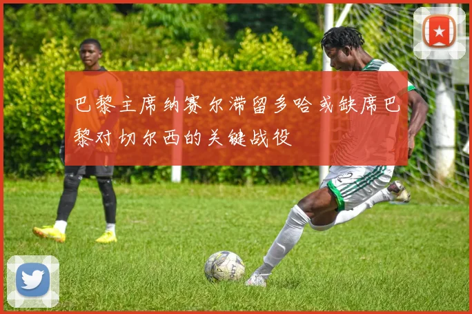 巴黎主席纳赛尔滞留多哈或缺席巴黎对切尔西的关键战役